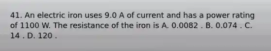 41. An electric iron uses 9.0 A of current and has a power rating of 1100 W. The resistance of the iron is A. 0.0082 . B. 0.074 . C. 14 . D. 120 .