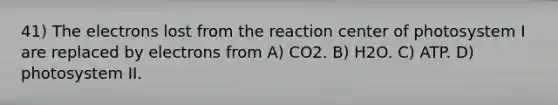 41) The electrons lost from the reaction center of photosystem I are replaced by electrons from A) CO2. B) H2O. C) ATP. D) photosystem II.