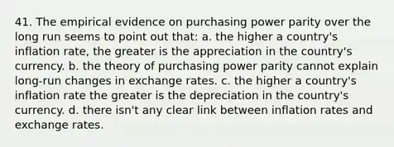 41. The empirical evidence on purchasing power parity over the long run seems to point out that: a. the higher a country's inflation rate, the greater is the appreciation in the country's currency. b. the theory of purchasing power parity cannot explain long-run changes in exchange rates. c. the higher a country's inflation rate the greater is the depreciation in the country's currency. d. there isn't any clear link between inflation rates and exchange rates.