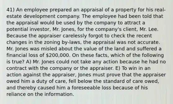 41) An employee prepared an appraisal of a property for his real-estate development company. The employee had been told that the appraisal would be used by the company to attract a potential investor, Mr. Jones, for the company's client, Mr. Lee. Because the appraiser carelessly forgot to check the recent changes in the zoning by-laws, the appraisal was not accurate. Mr. Jones was misled about the value of the land and suffered a financial loss of 200,000. On these facts, which of the following is true? A) Mr. Jones could not take any action because he had no contract with the company or the appraiser. E) To win in an action against the appraiser, Jones must prove that the appraiser owed him a duty of care, fell below the standard of care owed, and thereby caused him a foreseeable loss because of his reliance on the information.