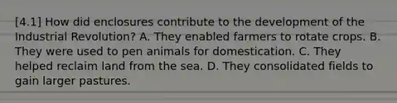 [4.1] How did enclosures contribute to the development of the Industrial Revolution? A. They enabled farmers to rotate crops. B. They were used to pen animals for domestication. C. They helped reclaim land from the sea. D. They consolidated fields to gain larger pastures.