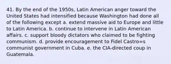 41. By the end of the 1950s, Latin American anger toward the United States had intensified because Washington had done all of the following except a. extend massive aid to Europe and little to Latin America. b. continue to intervene in Latin American affairs. c. support bloody dictators who claimed to be fighting communism. d. provide encouragement to Fidel Castro=s communist government in Cuba. e. the CIA-directed coup in Guatemala.