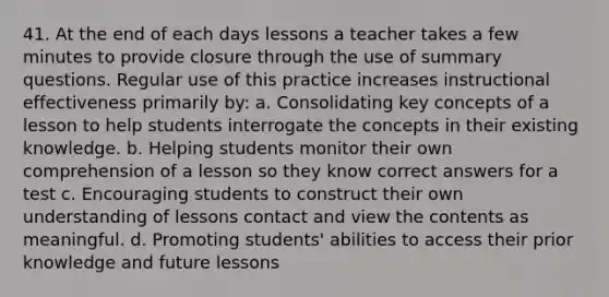 41. At the end of each days lessons a teacher takes a few minutes to provide closure through the use of summary questions. Regular use of this practice increases instructional effectiveness primarily by: a. Consolidating key concepts of a lesson to help students interrogate the concepts in their existing knowledge. b. Helping students monitor their own comprehension of a lesson so they know correct answers for a test c. Encouraging students to construct their own understanding of lessons contact and view the contents as meaningful. d. Promoting students' abilities to access their prior knowledge and future lessons