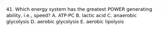 41. Which energy system has the greatest POWER generating ability, i.e., speed? A. ATP-PC B. lactic acid C. anaerobic glycolysis D. aerobic glycolysis E. aerobic lipolysis