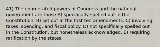 41) The enumerated powers of Congress and the national government are those A) specifically spelled out in the Constitution. B) set out in the first ten amendments. C) involving taxes, spending, and fiscal policy. D) not specifically spelled out in the Constitution, but nonetheless acknowledged. E) requiring ratification by the states.