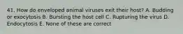 41. How do enveloped animal viruses exit their host? A. Budding or exocytosis B. Bursting the host cell C. Rupturing the virus D. Endocytosis E. None of these are correct