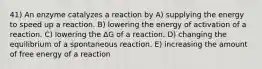 41) An enzyme catalyzes a reaction by A) supplying the energy to speed up a reaction. B) lowering the energy of activation of a reaction. C) lowering the ΔG of a reaction. D) changing the equilibrium of a spontaneous reaction. E) increasing the amount of free energy of a reaction