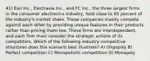 41) Eon Inc., Electravia Inc., and FC Inc., the three largest firms in the consumer electronics industry, hold close to 85 percent of the industry's market share. These companies mainly compete against each other by providing unique features in their products rather than pricing them low. These firms are interdependent, and each firm must consider the strategic actions of its competitors. Which of the following industry competitive structures does this scenario best illustrate? A) Oligopoly B) Perfect competition C) Monopolistic competition D) Monopoly