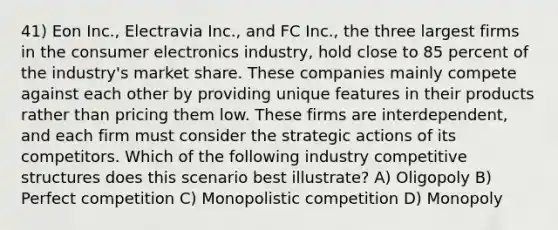 41) Eon Inc., Electravia Inc., and FC Inc., the three largest firms in the consumer electronics industry, hold close to 85 percent of the industry's market share. These companies mainly compete against each other by providing unique features in their products rather than pricing them low. These firms are interdependent, and each firm must consider the strategic actions of its competitors. Which of the following industry competitive structures does this scenario best illustrate? A) Oligopoly B) Perfect competition C) Monopolistic competition D) Monopoly