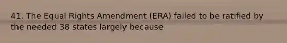 41. The Equal Rights Amendment (ERA) failed to be ratified by the needed 38 states largely because