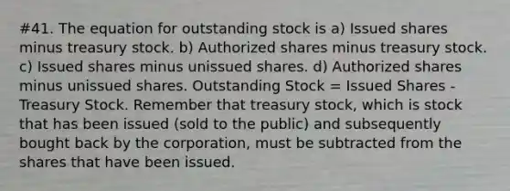 #41. The equation for outstanding stock is a) Issued shares minus treasury stock. b) Authorized shares minus treasury stock. c) Issued shares minus unissued shares. d) Authorized shares minus unissued shares. Outstanding Stock = Issued Shares - Treasury Stock. Remember that treasury stock, which is stock that has been issued (sold to the public) and subsequently bought back by the corporation, must be subtracted from the shares that have been issued.