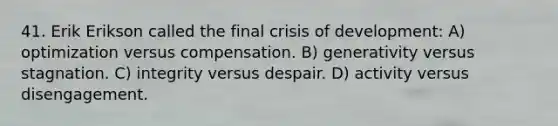 41. Erik Erikson called the final crisis of development: A) optimization versus compensation. B) generativity versus stagnation. C) integrity versus despair. D) activity versus disengagement.