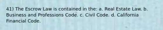 41) The Escrow Law is contained in the: a. Real Estate Law. b. Business and Professions Code. c. Civil Code. d. California Financial Code.