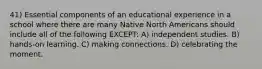 41) Essential components of an educational experience in a school where there are many Native North Americans should include all of the following EXCEPT: A) independent studies. B) hands-on learning. C) making connections. D) celebrating the moment.