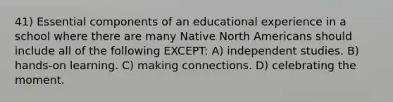 41) Essential components of an educational experience in a school where there are many Native North Americans should include all of the following EXCEPT: A) independent studies. B) hands-on learning. C) making connections. D) celebrating the moment.