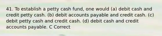 41. To establish a petty cash fund, one would (a) debit cash and credit petty cash. (b) debit accounts payable and credit cash. (c) debit petty cash and credit cash. (d) debit cash and credit accounts payable. C Correct