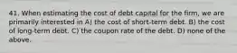 41. When estimating the cost of debt capital for the firm, we are primarily interested in A) the cost of short-term debt. B) the cost of long-term debt. C) the coupon rate of the debt. D) none of the above.