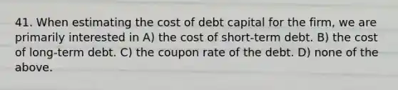 41. When estimating the cost of debt capital for the firm, we are primarily interested in A) the cost of short-term debt. B) the cost of long-term debt. C) the coupon rate of the debt. D) none of the above.