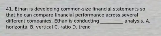 41. Ethan is developing common-size financial statements so that he can compare financial performance across several different companies. Ethan is conducting __________ analysis. A. horizontal B. vertical C. ratio D. trend