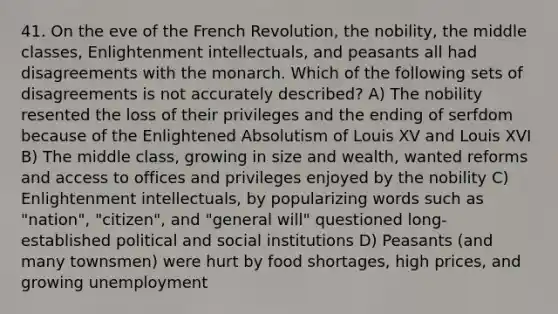 41. On the eve of the French Revolution, the nobility, the middle classes, Enlightenment intellectuals, and peasants all had disagreements with the monarch. Which of the following sets of disagreements is not accurately described? A) The nobility resented the loss of their privileges and the ending of serfdom because of the Enlightened Absolutism of Louis XV and Louis XVI B) The middle class, growing in size and wealth, wanted reforms and access to offices and privileges enjoyed by the nobility C) Enlightenment intellectuals, by popularizing words such as "nation", "citizen", and "general will" questioned long-established political and social institutions D) Peasants (and many townsmen) were hurt by food shortages, high prices, and growing unemployment