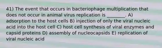 41) The event that occurs in bacteriophage multiplication that does not occur in animal virus replication is ________. A) adsorption to the host cells B) injection of only the viral nucleic acid into the host cell C) host cell synthesis of viral enzymes and capsid proteins D) assembly of nucleocapsids E) replication of viral nucleic acid