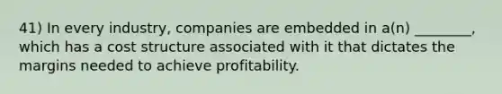 41) In every industry, companies are embedded in a(n) ________, which has a cost structure associated with it that dictates the margins needed to achieve profitability.