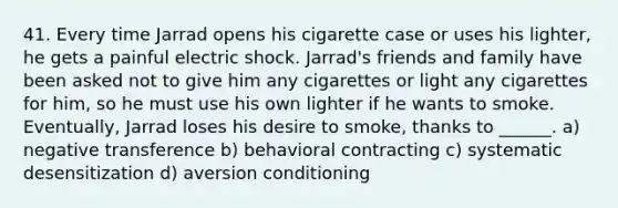 41. Every time Jarrad opens his cigarette case or uses his lighter, he gets a painful electric shock. Jarrad's friends and family have been asked not to give him any cigarettes or light any cigarettes for him, so he must use his own lighter if he wants to smoke. Eventually, Jarrad loses his desire to smoke, thanks to ______. a) negative transference b) behavioral contracting c) systematic desensitization d) aversion conditioning