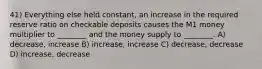 41) Everything else held constant, an increase in the required reserve ratio on checkable deposits causes the M1 money multiplier to ________ and the money supply to ________. A) decrease, increase B) increase, increase C) decrease, decrease D) increase, decrease