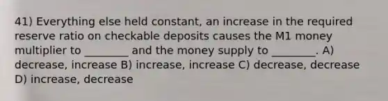 41) Everything else held constant, an increase in the required reserve ratio on checkable deposits causes the M1 money multiplier to ________ and the money supply to ________. A) decrease, increase B) increase, increase C) decrease, decrease D) increase, decrease