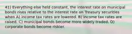 41) Everything else held constant, the interest rate on municipal bonds rises relative to the interest rate on Treasury securities when A) income tax rates are lowered. B) income tax rates are raised. C) municipal bonds become more widely traded. D) corporate bonds become riskier.