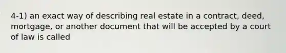 4-1) an exact way of describing real estate in a contract, deed, mortgage, or another document that will be accepted by a court of law is called