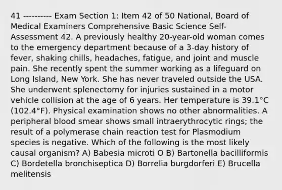 41 ---------- Exam Section 1: Item 42 of 50 National, Board of Medical Examiners Comprehensive Basic Science Self-Assessment 42. A previously healthy 20-year-old woman comes to the emergency department because of a 3-day history of fever, shaking chills, headaches, fatigue, and joint and muscle pain. She recently spent the summer working as a lifeguard on Long Island, New York. She has never traveled outside the USA. She underwent splenectomy for injuries sustained in a motor vehicle collision at the age of 6 years. Her temperature is 39.1°C (102.4°F). Physical examination shows no other abnormalities. A peripheral blood smear shows small intraerythrocytic rings; the result of a polymerase chain reaction test for Plasmodium species is negative. Which of the following is the most likely causal organism? A) Babesia microti O B) Bartonella bacilliformis C) Bordetella bronchiseptica D) Borrelia burgdorferi E) Brucella melitensis