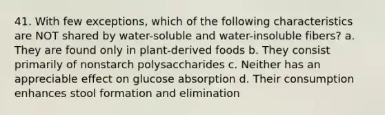 41. With few exceptions, which of the following characteristics are NOT shared by water-soluble and water-insoluble fibers? a. They are found only in plant-derived foods b. They consist primarily of nonstarch polysaccharides c. Neither has an appreciable effect on glucose absorption d. Their consumption enhances stool formation and elimination