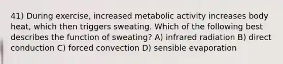 41) During exercise, increased metabolic activity increases body heat, which then triggers sweating. Which of the following best describes the function of sweating? A) infrared radiation B) direct conduction C) forced convection D) sensible evaporation