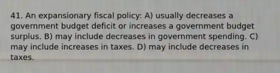 41. An expansionary fiscal policy: A) usually decreases a government budget deficit or increases a government budget surplus. B) may include decreases in government spending. C) may include increases in taxes. D) may include decreases in taxes.