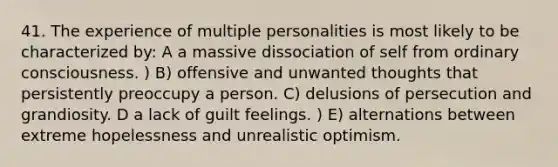 41. The experience of multiple personalities is most likely to be characterized by: A a massive dissociation of self from ordinary consciousness. ) B) offensive and unwanted thoughts that persistently preoccupy a person. C) delusions of persecution and grandiosity. D a lack of guilt feelings. ) E) alternations between extreme hopelessness and unrealistic optimism.