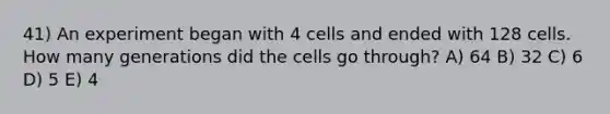 41) An experiment began with 4 cells and ended with 128 cells. How many generations did the cells go through? A) 64 B) 32 C) 6 D) 5 E) 4