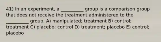 41) In an experiment, a __________ group is a comparison group that does not receive the treatment administered to the __________ group. A) manipulated; treatment B) control; treatment C) placebo; control D) treatment; placebo E) control; placebo