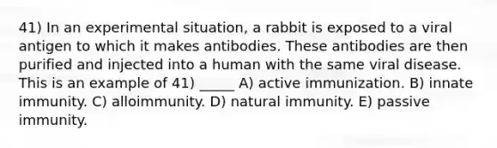 41) In an experimental situation, a rabbit is exposed to a viral antigen to which it makes antibodies. These antibodies are then purified and injected into a human with the same viral disease. This is an example of 41) _____ A) active immunization. B) innate immunity. C) alloimmunity. D) natural immunity. E) passive immunity.