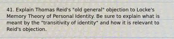 41. Explain Thomas Reid's "old general" objection to Locke's Memory Theory of Personal Identity. Be sure to explain what is meant by the "transitivity of identity" and how it is relevant to Reid's objection.