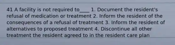 41 A facility is not required to____ 1. Document the resident's refusal of medication or treatment 2. Inform the resident of the consequences of a refusal of treatment 3. Inform the resident of alternatives to proposed treatment 4. Discontinue all other treatment the resident agreed to in the resident care plan