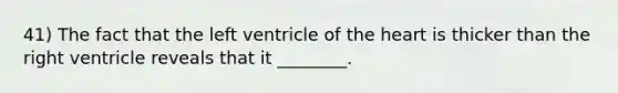 41) The fact that the left ventricle of the heart is thicker than the right ventricle reveals that it ________.