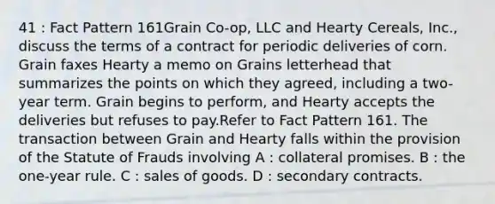 41 : Fact Pattern 161Grain Co-op, LLC and Hearty Cereals, Inc., discuss the terms of a contract for periodic deliveries of corn. Grain faxes Hearty a memo on Grains letterhead that summarizes the points on which they agreed, including a two-year term. Grain begins to perform, and Hearty accepts the deliveries but refuses to pay.Refer to Fact Pattern 161. The transaction between Grain and Hearty falls within the provision of the Statute of Frauds involving A : collateral promises. B : the one-year rule. C : sales of goods. D : secondary contracts.