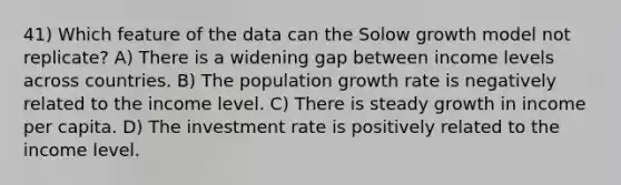 41) Which feature of the data can the Solow growth model not replicate? A) There is a widening gap between income levels across countries. B) The population growth rate is negatively related to the income level. C) There is steady growth in income per capita. D) The investment rate is positively related to the income level.