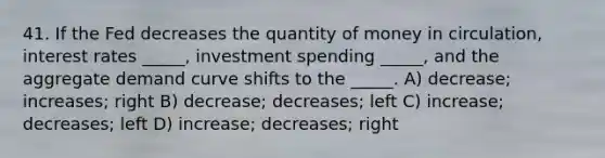 41. If the Fed decreases the quantity of money in circulation, interest rates _____, investment spending _____, and the aggregate demand curve shifts to the _____. A) decrease; increases; right B) decrease; decreases; left C) increase; decreases; left D) increase; decreases; right