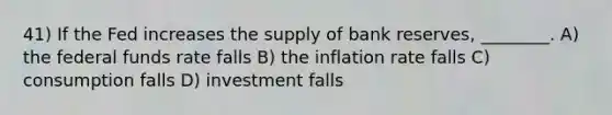 41) If the Fed increases the supply of bank reserves, ________. A) the federal funds rate falls B) the inflation rate falls C) consumption falls D) investment falls