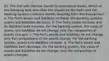 41. The Fed sells German bonds to commercial banks. Which of the following best describes the impact on the Fed's and the Banking System's balance sheets resulting from this transaction? a. The Fed's assets and liabilities increase, the banking systems assets and liabilities decrease. b. The Fed's assets increase and its liabilities both increase. For the banking system, the value of assets and liabilities do not change, only the composition of assets changes. c. The Fed's assets and liabilities do not change, only the compositions of the assets change. For the banking system, assets and liabilities increase. d. The Fed's assets and liabilities both decrease. For the banking system, the value of assets and liabilities do not change, only the composition of assets changes.