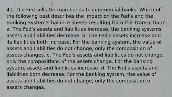 41. The Fed sells German bonds to commercial banks. Which of the following best describes the impact on the Fed's and the Banking System's balance sheets resulting from this transaction? a. The Fed's assets and liabilities increase, the banking systems assets and liabilities decrease. b. The Fed's assets increase and its liabilities both increase. For the banking system, the value of assets and liabilities do not change, only the composition of assets changes. c. The Fed's assets and liabilities do not change, only the compositions of the assets change. For the banking system, assets and liabilities increase. d. The Fed's assets and liabilities both decrease. For the banking system, the value of assets and liabilities do not change, only the composition of assets changes.