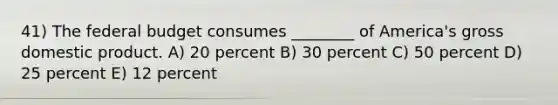 41) <a href='https://www.questionai.com/knowledge/kS29NErBPI-the-federal-budget' class='anchor-knowledge'>the federal budget</a> consumes ________ of America's <a href='https://www.questionai.com/knowledge/kJPHGCSDAr-gross-domestic-product' class='anchor-knowledge'>gross domestic product</a>. A) 20 percent B) 30 percent C) 50 percent D) 25 percent E) 12 percent
