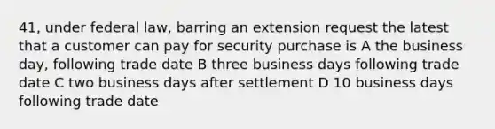 41, under federal law, barring an extension request the latest that a customer can pay for security purchase is A the business day, following trade date B three business days following trade date C two business days after settlement D 10 business days following trade date